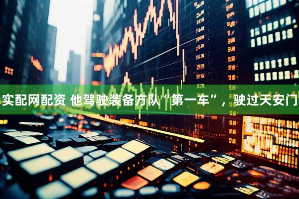 实配网配资 他驾驶装备方队“第一车”，驶过天安门