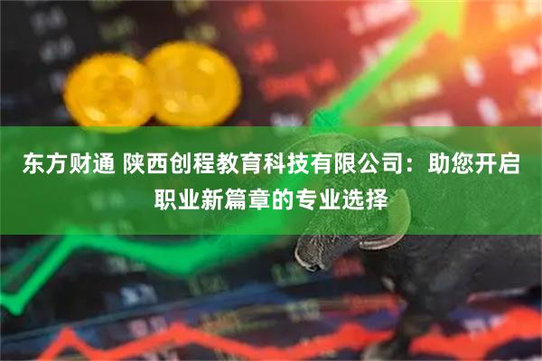 东方财通 陕西创程教育科技有限公司：助您开启职业新篇章的专业选择