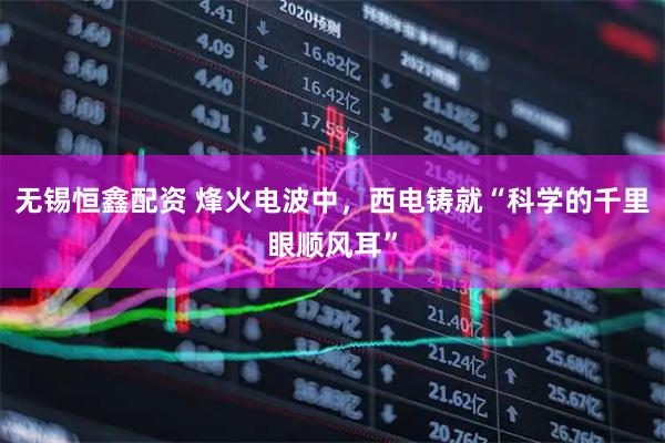 无锡恒鑫配资 烽火电波中，西电铸就“科学的千里眼顺风耳”