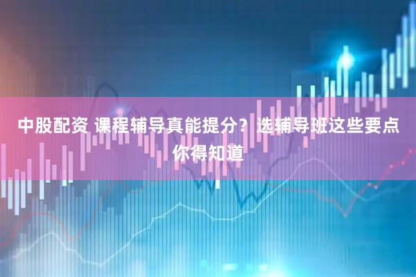 中股配资 课程辅导真能提分？选辅导班这些要点你得知道