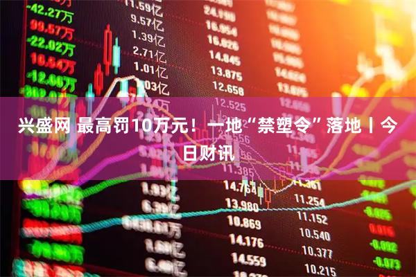 兴盛网 最高罚10万元！一地“禁塑令”落地丨今日财讯