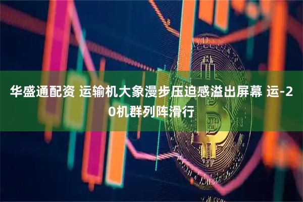 华盛通配资 运输机大象漫步压迫感溢出屏幕 运-20机群列阵滑行