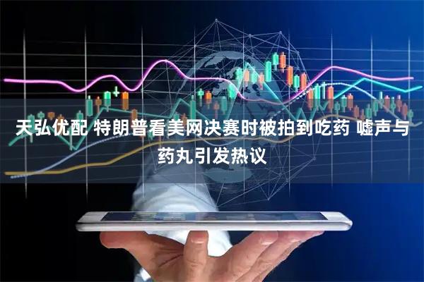天弘优配 特朗普看美网决赛时被拍到吃药 嘘声与药丸引发热议