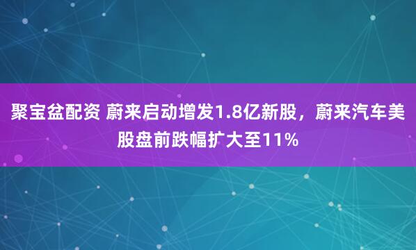 聚宝盆配资 蔚来启动增发1.8亿新股，蔚来汽车美股盘前跌幅扩大至11%