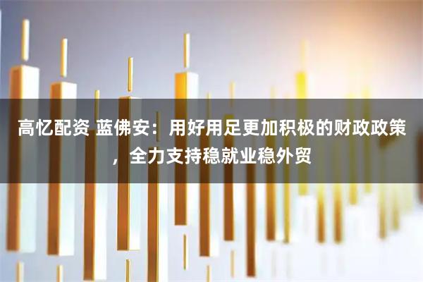 高忆配资 蓝佛安：用好用足更加积极的财政政策，全力支持稳就业稳外贸