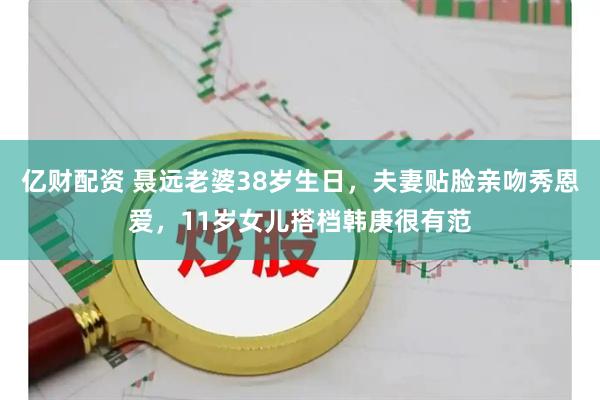 亿财配资 聂远老婆38岁生日，夫妻贴脸亲吻秀恩爱，11岁女儿搭档韩庚很有范