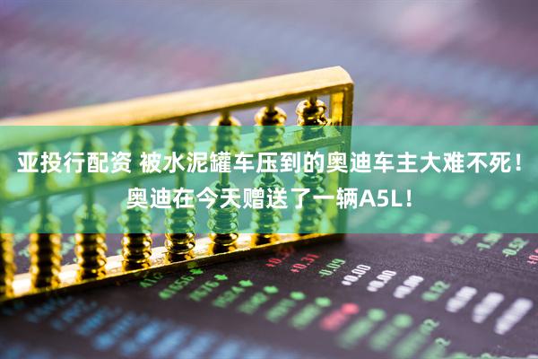 亚投行配资 被水泥罐车压到的奥迪车主大难不死！奥迪在今天赠送了一辆A5L！