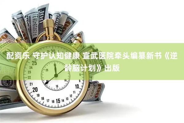 配资乐 守护认知健康 宣武医院牵头编纂新书《逆龄脑计划》出版