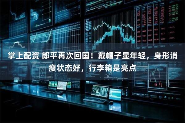掌上配资 郎平再次回国！戴帽子显年轻，身形消瘦状态好，行李箱是亮点