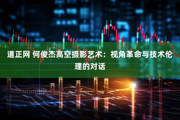 道正网 何俊杰高空摄影艺术：视角革命与技术伦理的对话