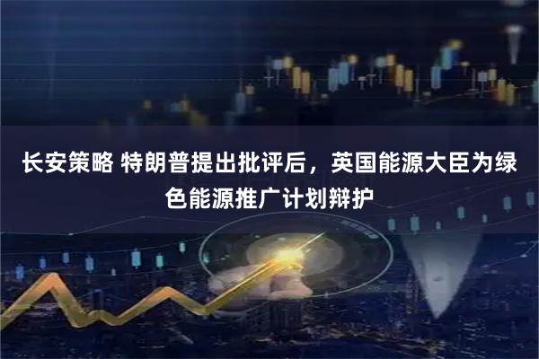 长安策略 特朗普提出批评后，英国能源大臣为绿色能源推广计划辩护