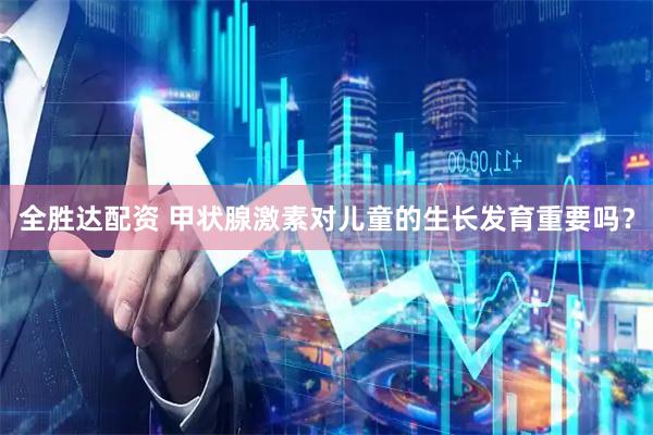 全胜达配资 甲状腺激素对儿童的生长发育重要吗？