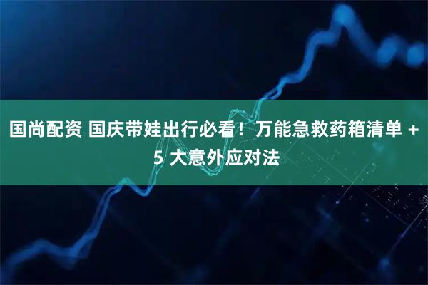 国尚配资 国庆带娃出行必看！万能急救药箱清单 + 5 大意外应对法