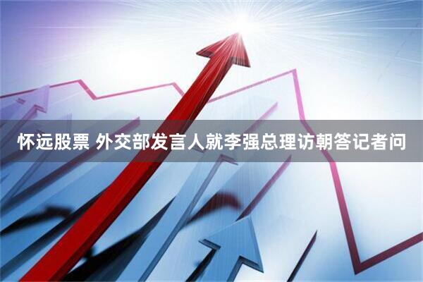 怀远股票 外交部发言人就李强总理访朝答记者问