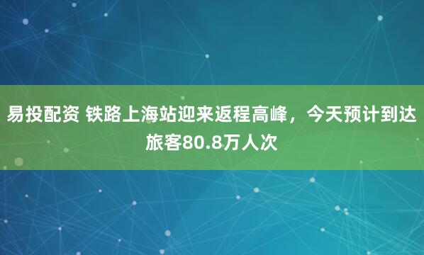 易投配资 铁路上海站迎来返程高峰，今天预计到达旅客80.8万人次