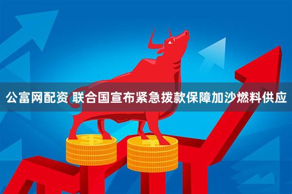 公富网配资 联合国宣布紧急拨款保障加沙燃料供应