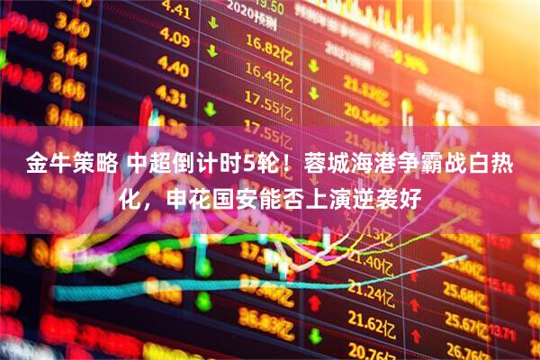 金牛策略 中超倒计时5轮！蓉城海港争霸战白热化，申花国安能否上演逆袭好