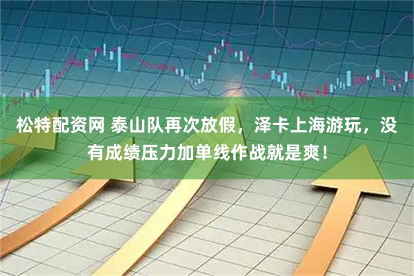 松特配资网 泰山队再次放假，泽卡上海游玩，没有成绩压力加单线作战就是爽！