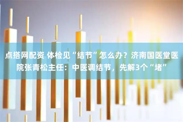 点搭网配资 体检见“结节”怎么办？济南国医堂医院张青松主任：中医调结节，先解3个“堵”