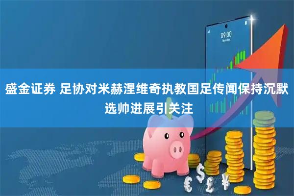 盛金证券 足协对米赫涅维奇执教国足传闻保持沉默 选帅进展引关注