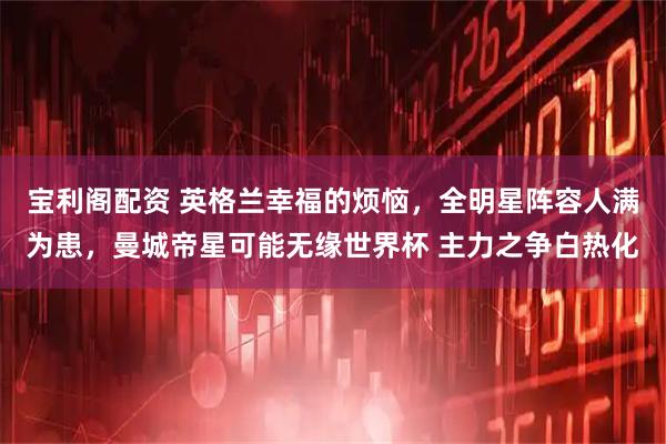 宝利阁配资 英格兰幸福的烦恼，全明星阵容人满为患，曼城帝星可能无缘世界杯 主力之争白热化