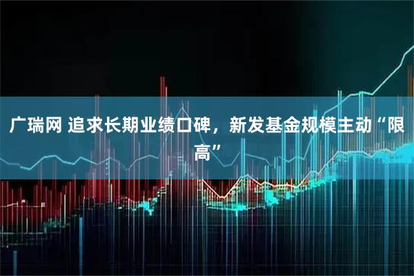 广瑞网 追求长期业绩口碑，新发基金规模主动“限高”