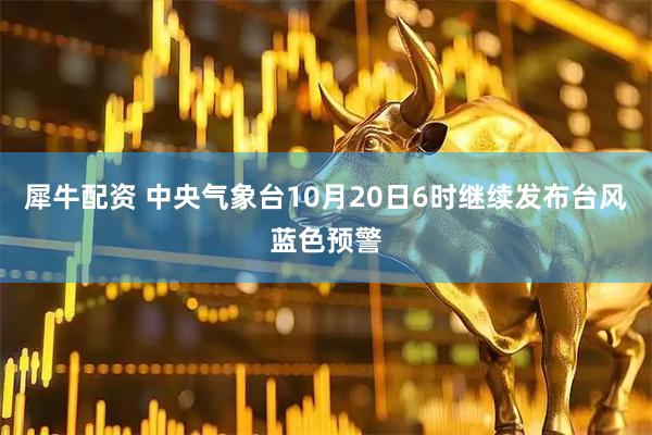 犀牛配资 中央气象台10月20日6时继续发布台风蓝色预警