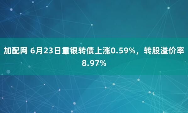 加配网 6月23日重银转债上涨0.59%，转股溢价率8.97%