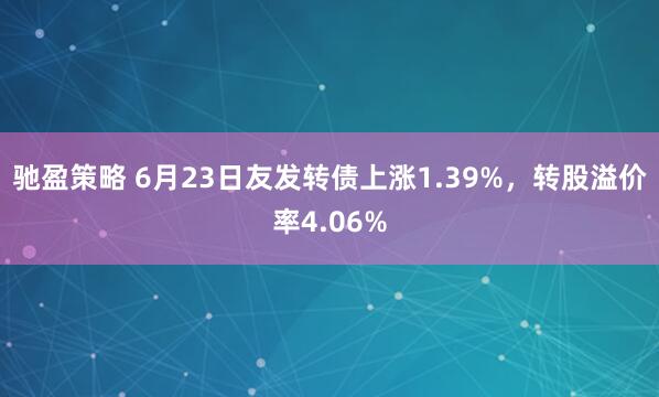 驰盈策略 6月23日友发转债上涨1.39%，转股溢价率4.06%