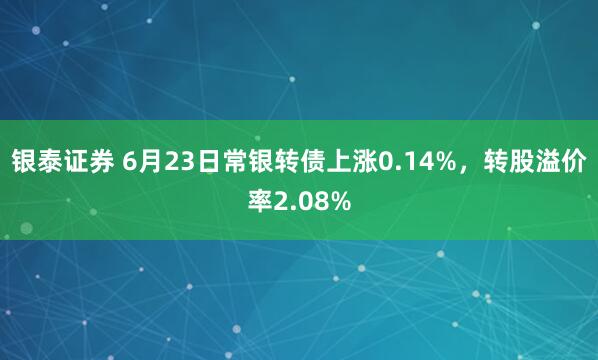银泰证券 6月23日常银转债上涨0.14%，转股溢价率2.08%