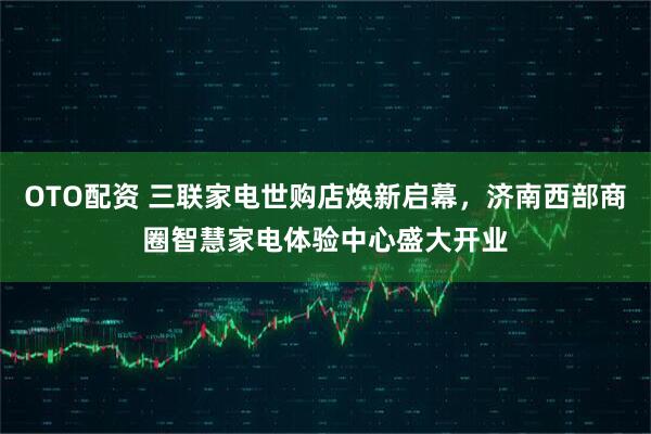 OTO配资 三联家电世购店焕新启幕，济南西部商圈智慧家电体验中心盛大开业