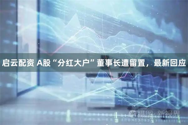 启云配资 A股“分红大户”董事长遭留置，最新回应