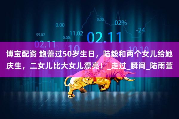 博宝配资 鲍蕾过50岁生日，陆毅和两个女儿给她庆生，二女儿比大女儿漂亮！_走过_瞬间_陆雨萱