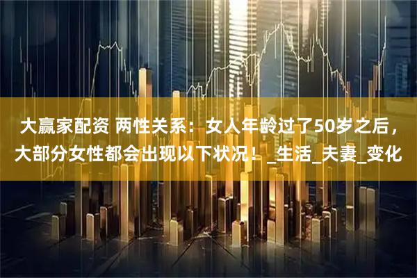 大赢家配资 两性关系：女人年龄过了50岁之后，大部分女性都会出现以下状况！_生活_夫妻_变化